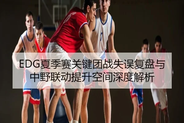 EDG夏季赛关键团战失误复盘与中野联动提升空间深度解析
