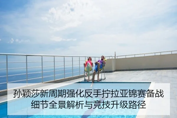 孙颖莎新周期强化反手拧拉亚锦赛备战细节全景解析与竞技升级路径