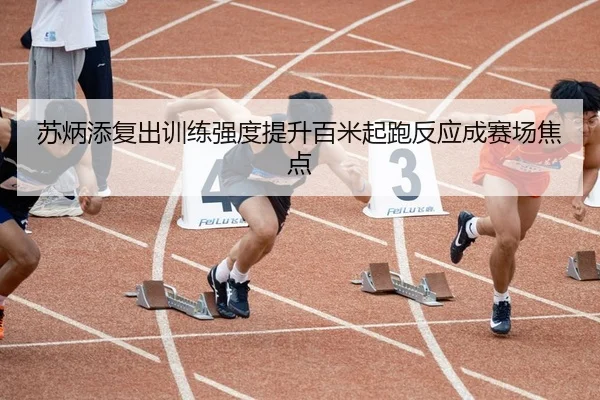 苏炳添复出训练强度提升百米起跑反应成赛场焦点