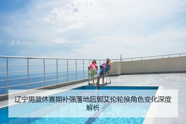 辽宁男篮休赛期补强落地后郭艾伦轮换角色变化深度解析