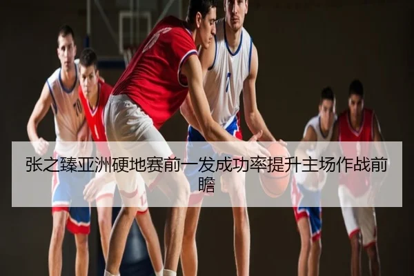 张之臻亚洲硬地赛前一发成功率提升主场作战前瞻